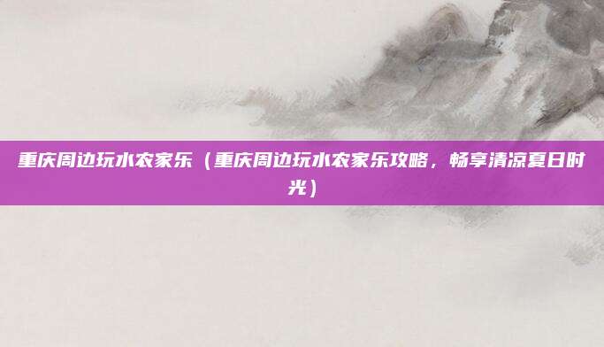 重庆周边玩水农家乐(重庆周边玩水农家乐攻略,畅享清凉夏日时光)