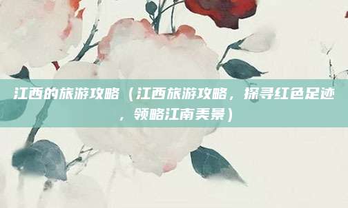 江西的旅游攻略(江西旅游攻略,探寻红色足迹,领略江南美景)