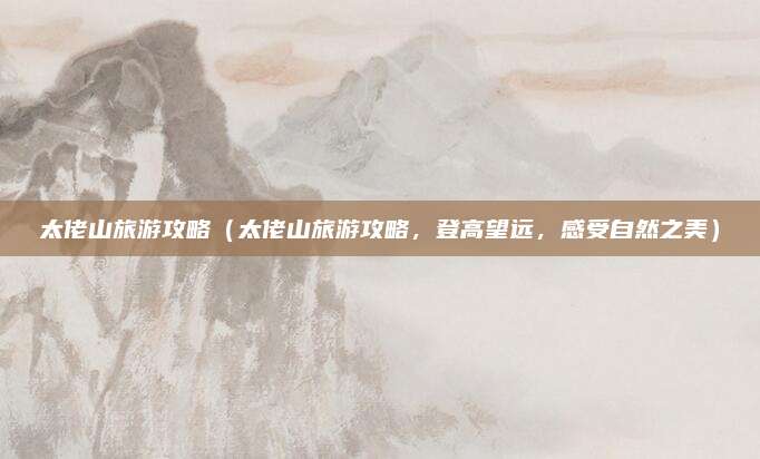 太佬山旅游攻略(太佬山旅游攻略,登高望远,感受自然之美)