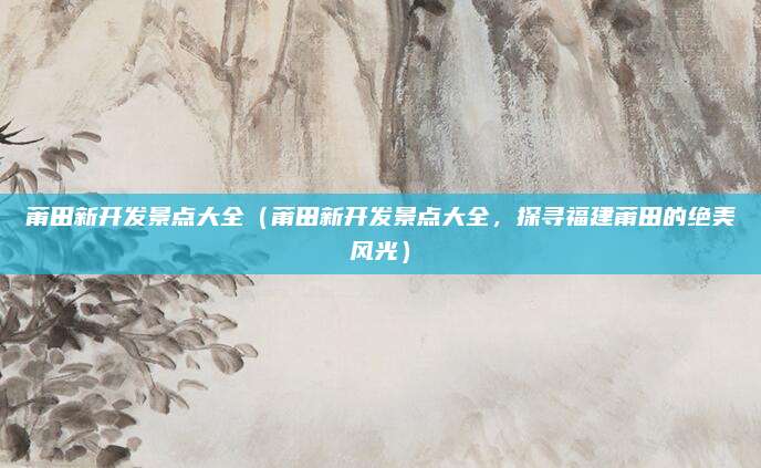莆田新开发景点大全(莆田新开发景点大全,探寻福建莆田的绝美风光)