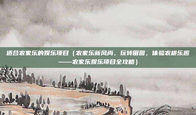 适合农家乐的娱乐项目(农家乐新风尚,玩转田园,体验农耕乐趣——农家乐娱乐项目全攻略)
