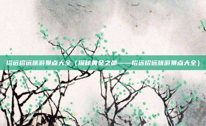 招远招远旅游景点大全(探秘黄金之都——招远招远旅游景点大全)