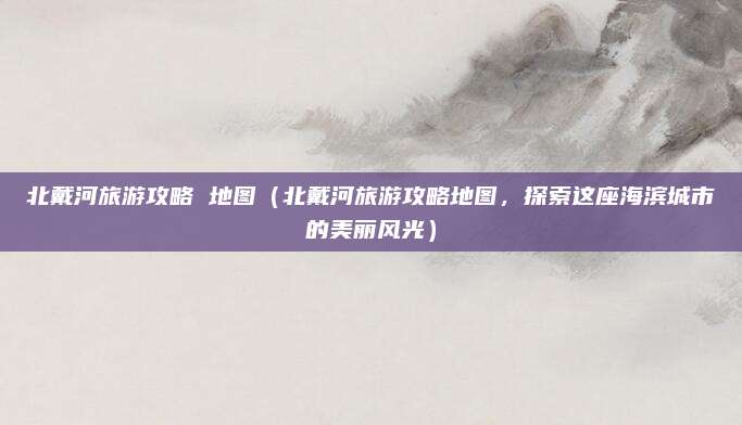 北戴河旅游攻略 地图(北戴河旅游攻略地图,探索这座海滨城市的美丽风光)