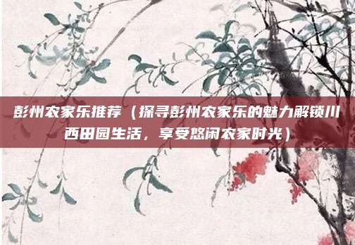 彭州农家乐推荐(探寻彭州农家乐的魅力解锁川西田园生活,享受悠闲农家时光)