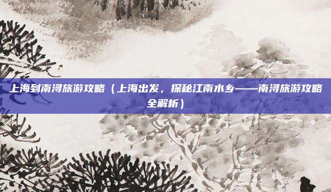 上海到南浔旅游攻略(上海出发,探秘江南水乡——南浔旅游攻略全解析)
