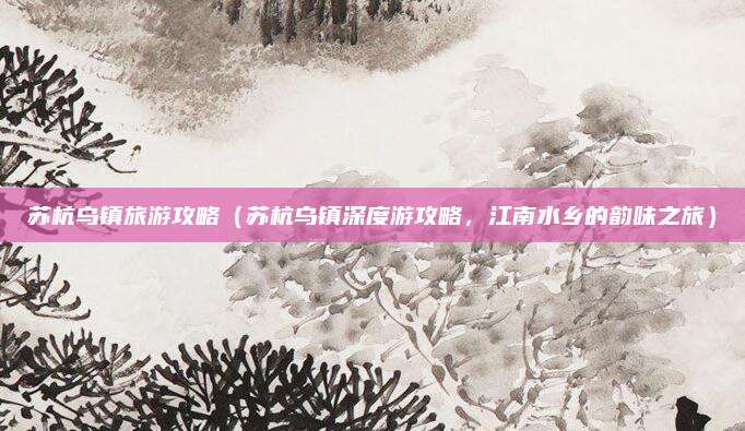 苏杭乌镇旅游攻略(苏杭乌镇深度游攻略,江南水乡的韵味之旅)