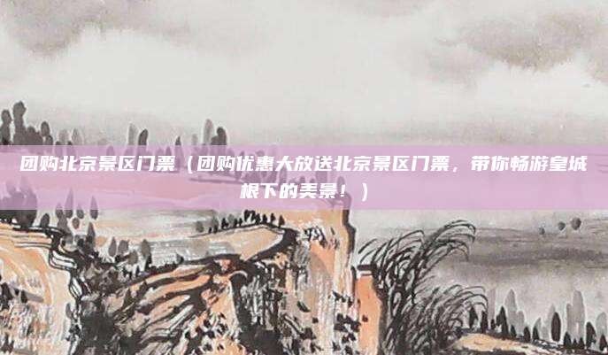 团购北京景区门票(团购优惠大放送北京景区门票,带你畅游皇城根下的美景!)