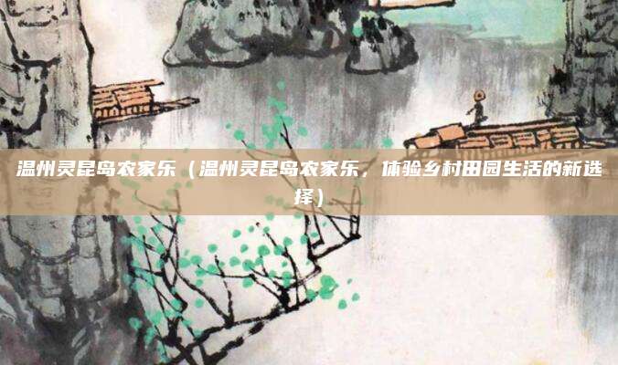 温州灵昆岛农家乐(温州灵昆岛农家乐,体验乡村田园生活的新选择)