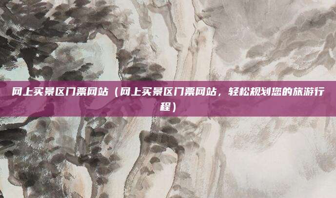网上买景区门票网站(网上买景区门票网站,轻松规划您的旅游行程)