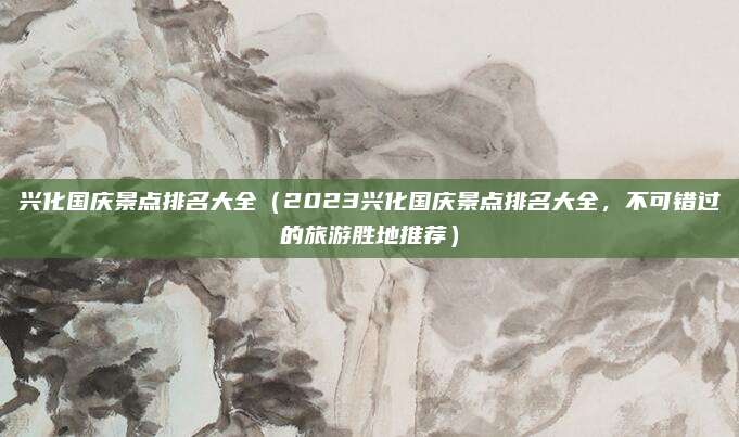 兴化国庆景点排名大全（2023兴化国庆景点排名大全，不可错过的旅游胜地推荐）