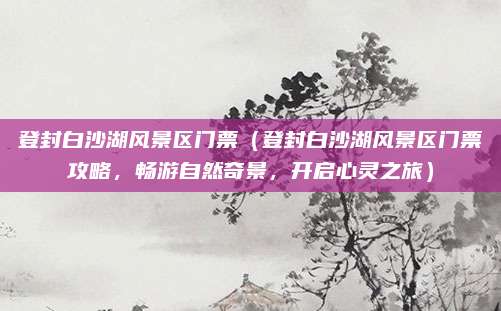 登封白沙湖风景区门票(登封白沙湖风景区门票攻略,畅游自然奇景,开启心灵之旅)