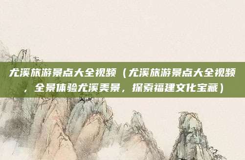 尤溪旅游景点大全视频(尤溪旅游景点大全视频,全景体验尤溪美景,探索福建文化宝藏)