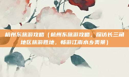 杭州东旅游攻略(杭州东旅游攻略,探访长三角地区旅游胜地,畅游江南水乡美景)