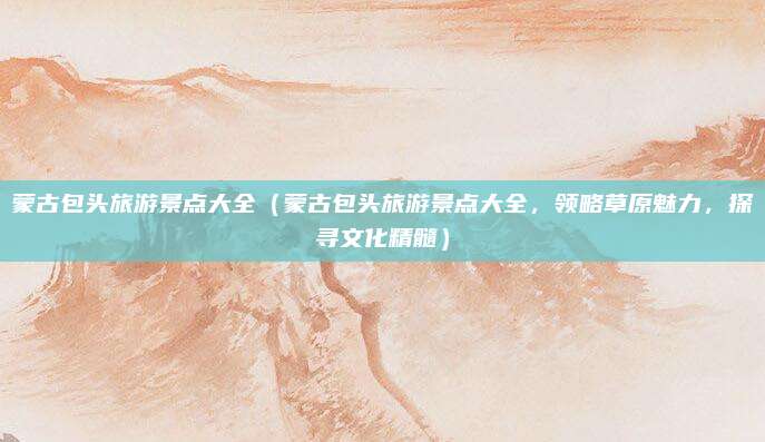 蒙古包头旅游景点大全(蒙古包头旅游景点大全,领略草原魅力,探寻文化精髓)