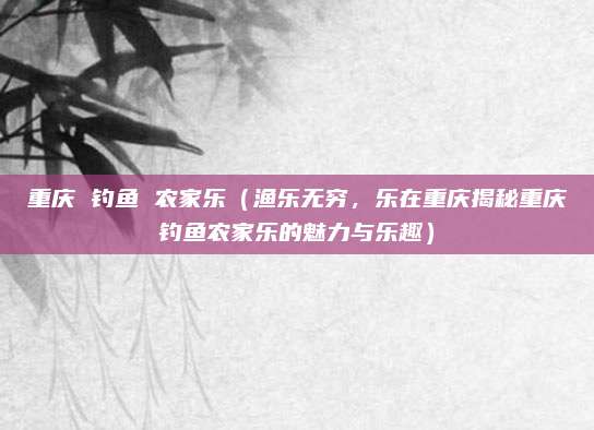 重庆 钓鱼 农家乐（渔乐无穷，乐在重庆揭秘重庆钓鱼农家乐的魅力与乐趣）
