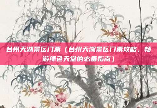台州天湖景区门票(台州天湖景区门票攻略,畅游绿色天堂的必备指南)