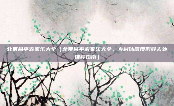 北京昌平农家乐大全(北京昌平农家乐大全,乡村休闲度假好去处推荐指南)