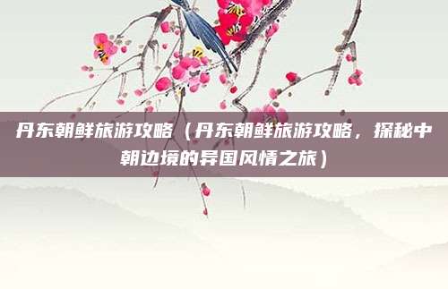 丹东朝鲜旅游攻略(丹东朝鲜旅游攻略,探秘中朝边境的异国风情之旅)