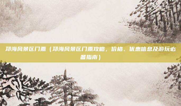 邛海风景区门票(邛海风景区门票攻略,价格、优惠信息及游玩必备指南)