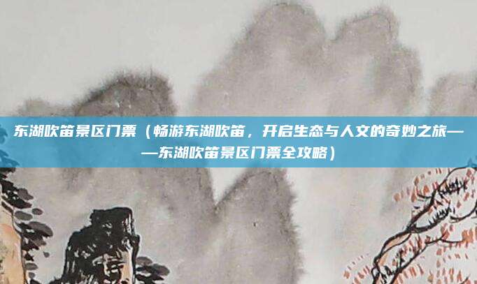 东湖吹笛景区门票(畅游东湖吹笛,开启生态与人文的奇妙之旅——东湖吹笛景区门票全攻略)
