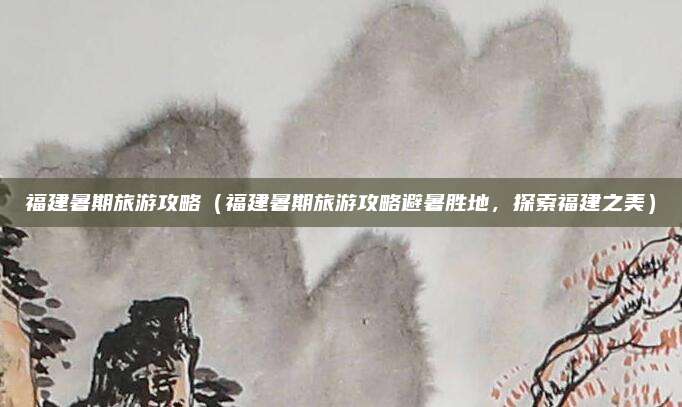 福建暑期旅游攻略(福建暑期旅游攻略避暑胜地,探索福建之美)