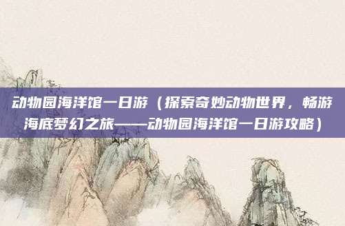 动物园海洋馆一日游（探索奇妙动物世界，畅游海底梦幻之旅——动物园海洋馆一日游攻略）