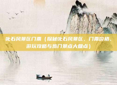 叱石风景区门票(探秘叱石风景区,门票价格、游玩攻略与热门景点大盘点)
