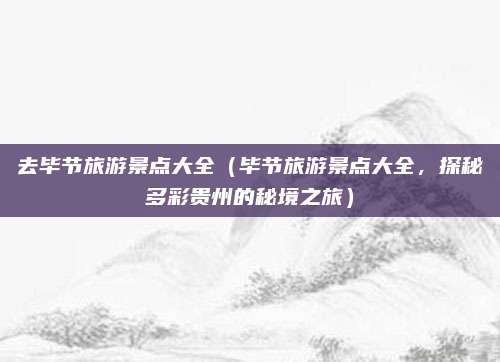 去毕节旅游景点大全（毕节旅游景点大全，探秘多彩贵州的秘境之旅）