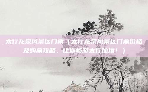 太行龙泉风景区门票(太行龙泉风景区门票价格及购票攻略,让你畅游太行仙境!)