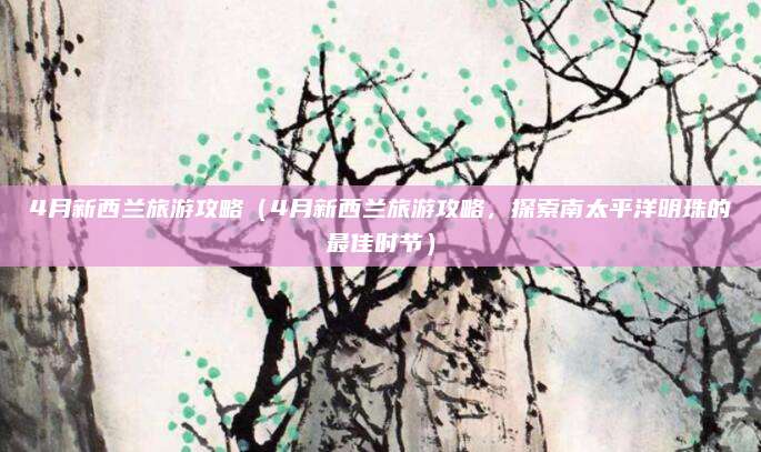 4月新西兰旅游攻略(4月新西兰旅游攻略,探索南太平洋明珠的最佳时节)