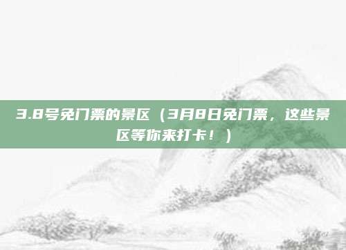 3.8号免门票的景区（3月8日免门票，这些景区等你来打卡！）