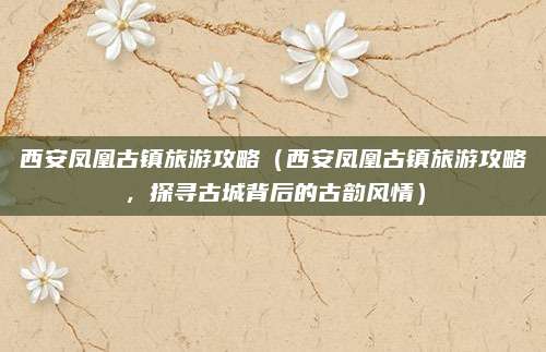 西安凤凰古镇旅游攻略(西安凤凰古镇旅游攻略,探寻古城背后的古韵风情)