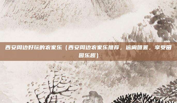 西安周边好玩的农家乐(西安周边农家乐推荐,远离喧嚣,享受田园乐趣)