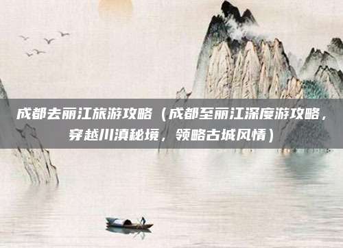 成都去丽江旅游攻略(成都至丽江深度游攻略,穿越川滇秘境,领略古城风情)