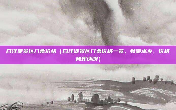 白洋淀景区门票价格(白洋淀景区门票价格一览,畅游水乡,价格合理透明)