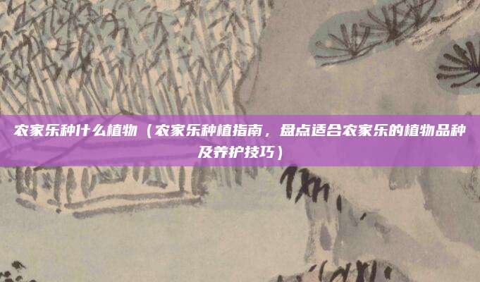 农家乐种什么植物(农家乐种植指南,盘点适合农家乐的植物品种及养护技巧)