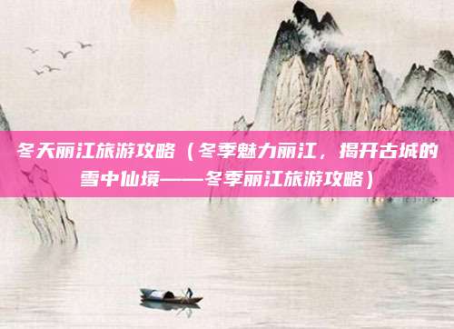 冬天丽江旅游攻略（冬季魅力丽江，揭开古城的雪中仙境——冬季丽江旅游攻略）