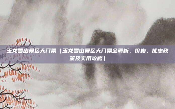 玉龙雪山景区大门票(玉龙雪山景区大门票全解析,价格、优惠政策及实用攻略)