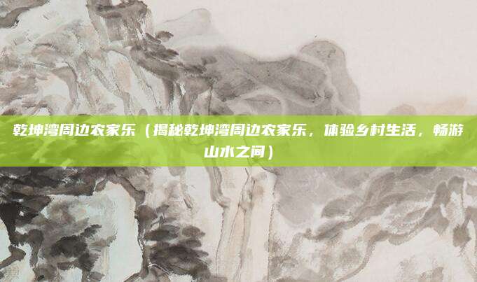 乾坤湾周边农家乐(揭秘乾坤湾周边农家乐,体验乡村生活,畅游山水之间)