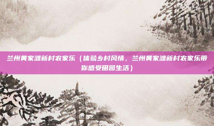 兰州黄家滩新村农家乐（体验乡村风情，兰州黄家滩新村农家乐带你感受田园生活）
