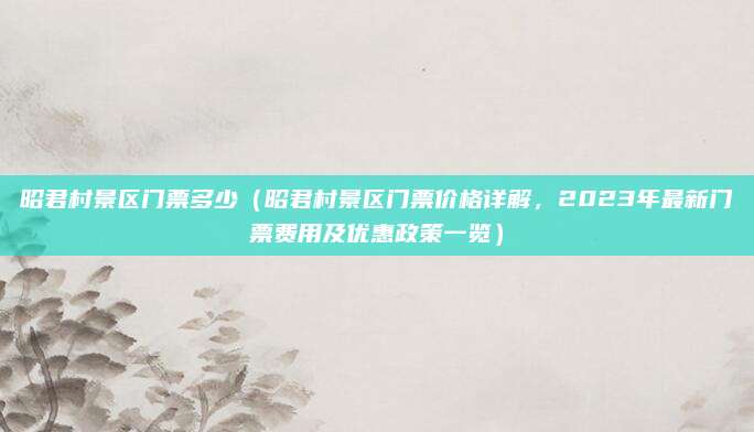 昭君村景区门票多少(昭君村景区门票价格详解,2023年最新门票费用及优惠政策一览)