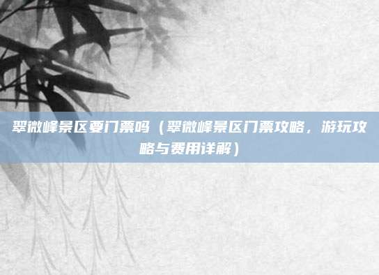 翠微峰景区要门票吗(翠微峰景区门票攻略,游玩攻略与费用详解)