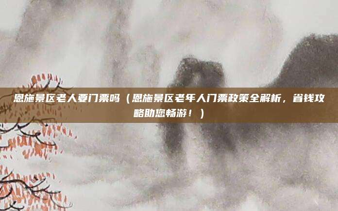 恩施景区老人要门票吗(恩施景区老年人门票政策全解析,省钱攻略助您畅游!)