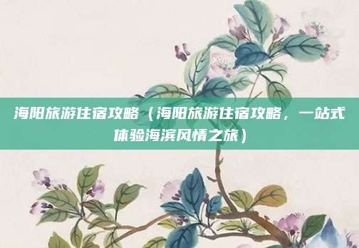 海阳旅游住宿攻略（海阳旅游住宿攻略，一站式体验海滨风情之旅）