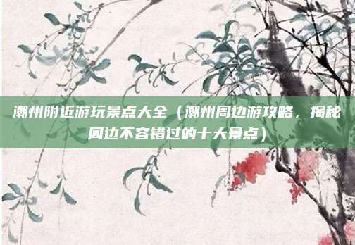 潮州附近游玩景点大全(潮州周边游攻略,揭秘周边不容错过的十大景点)