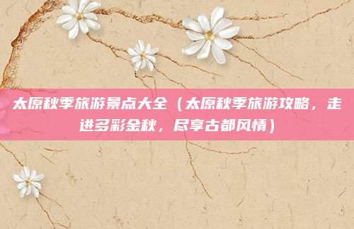太原秋季旅游景点大全（太原秋季旅游攻略，走进多彩金秋，尽享古都风情）