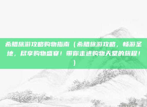 希腊旅游攻略购物指南(希腊旅游攻略,畅游圣地,尽享购物盛宴!带你走进购物天堂的旅程!)