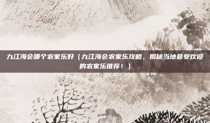九江海会哪个农家乐好(九江海会农家乐攻略,揭秘当地最受欢迎的农家乐推荐!)