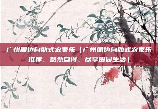 广州周边自助式农家乐(广州周边自助式农家乐推荐,悠然自得,尽享田园生活)