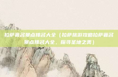 拉萨著名景点排名大全(拉萨旅游攻略拉萨著名景点排名大全,探寻圣地之美)